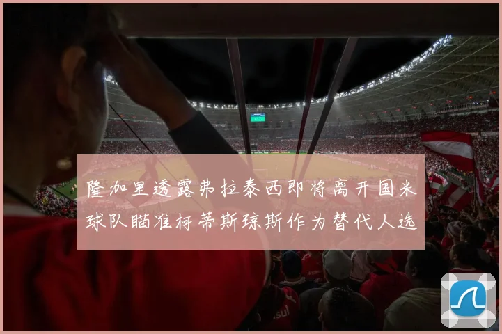隆加里透露弗拉泰西即将离开国米球队瞄准柯蒂斯琼斯作为替代人选
