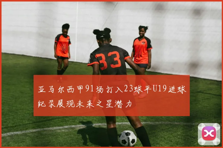 亚马尔西甲91场打入23球平U19进球纪录展现未来之星潜力
