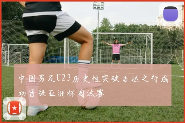 中国男足U23历史性突破吉达之行成功晋级亚洲杯淘汰赛