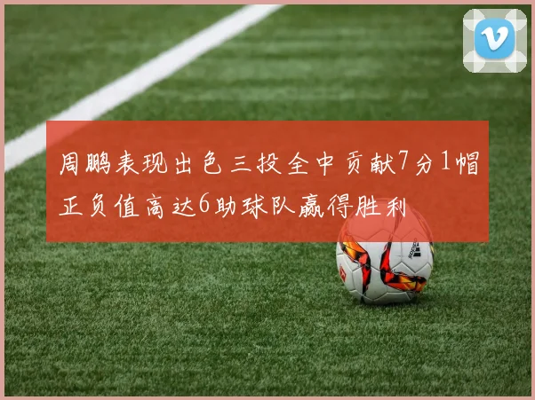 周鹏表现出色三投全中贡献7分1帽正负值高达6助球队赢得胜利