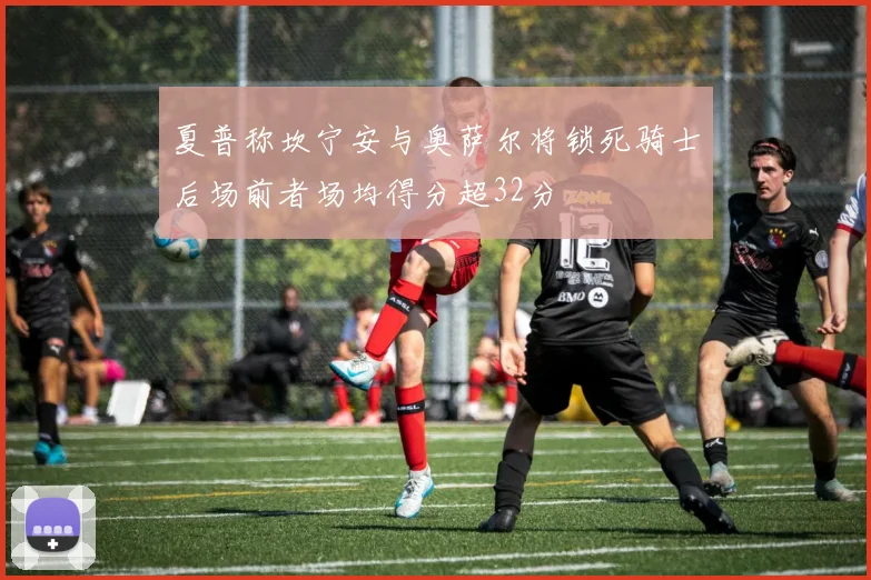 夏普称坎宁安与奥萨尔将锁死骑士后场前者场均得分超32分
