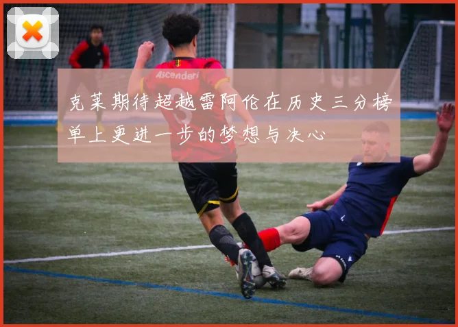 克莱期待超越雷阿伦在历史三分榜单上更进一步的梦想与决心