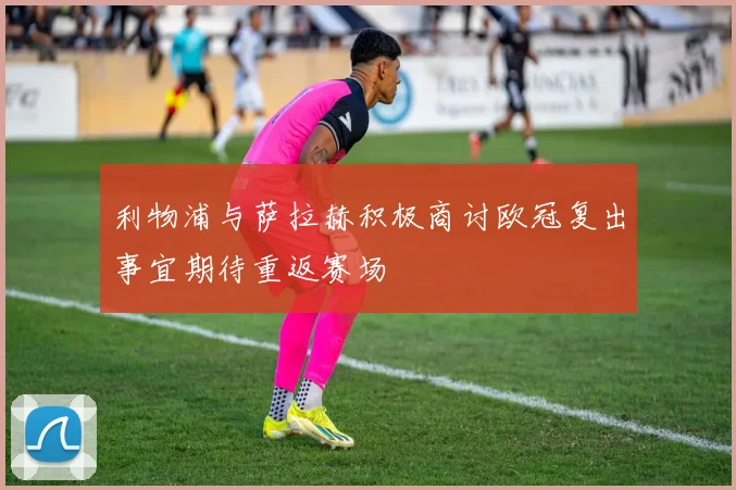 利物浦与萨拉赫积极商讨欧冠复出事宜期待重返赛场