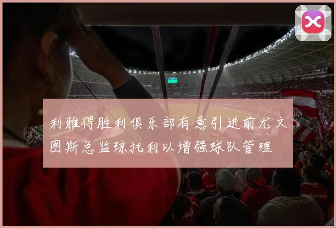 利雅得胜利俱乐部有意引进前尤文图斯总监琼托利以增强球队管理