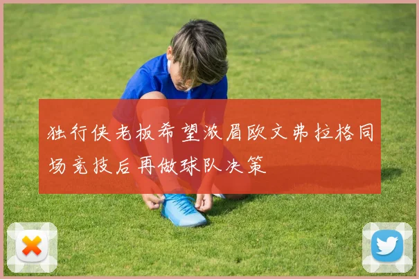 独行侠老板希望浓眉欧文弗拉格同场竞技后再做球队决策