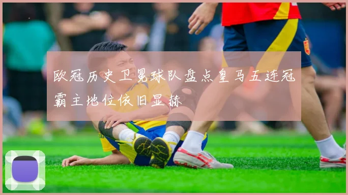 欧冠历史卫冕球队盘点皇马五连冠霸主地位依旧显赫