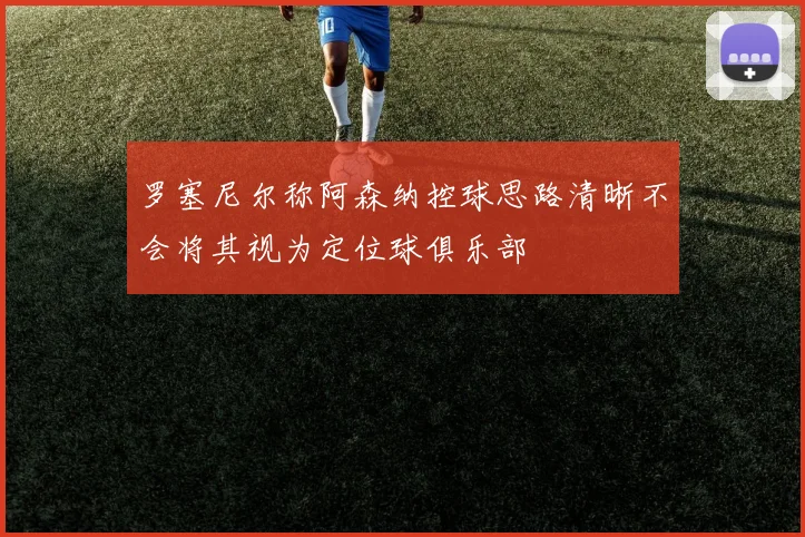 罗塞尼尔称阿森纳控球思路清晰不会将其视为定位球俱乐部