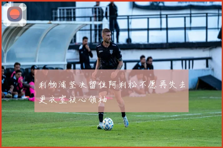 利物浦坚决留住阿利松不愿再失去更衣室核心领袖