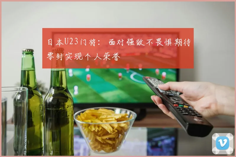 日本U23门将：面对强敌不畏惧期待零封实现个人荣誉