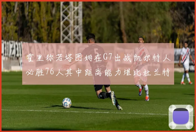 霍里称若塔图姆在G7出战凯尔特人必胜76人其中距离能力堪比杜兰特