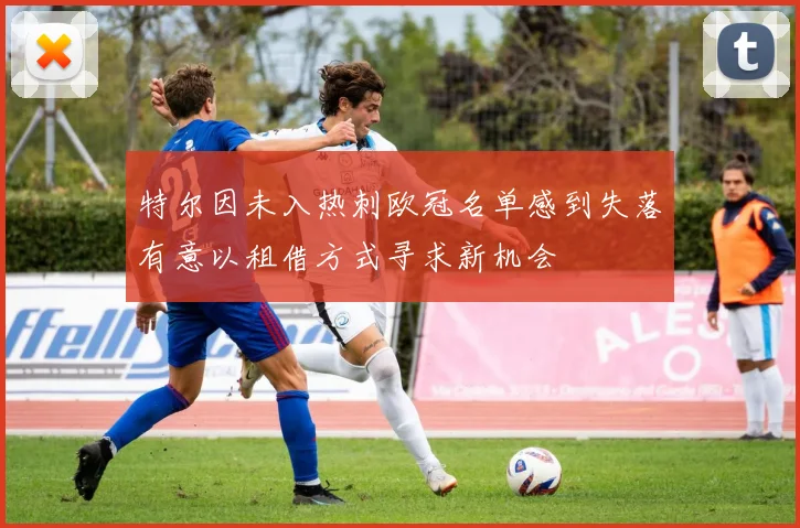 特尔因未入热刺欧冠名单感到失落有意以租借方式寻求新机会