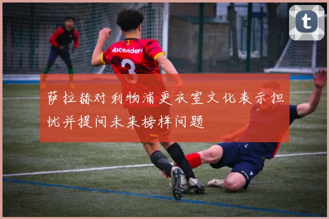萨拉赫对利物浦更衣室文化表示担忧并提问未来榜样问题