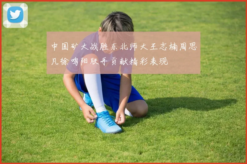 中国矿大战胜东北师大王志楠周思凡徐鸣阳联手贡献精彩表现